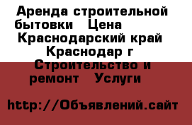 Аренда строительной бытовки › Цена ­ 8 000 - Краснодарский край, Краснодар г. Строительство и ремонт » Услуги   